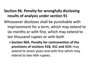 Section 96. Penalty for wrongfully disclosing
  results of analysis under section 91
Whosoever discloses shall be punishable with
  imprisonment for a term, which may extend to
  six months or with fine, which may extend to
  ten thousand rupees or with both
  Section 96A. Penalty for contravention of the
   provisions of sections 41B, 41C and 41H: may
   extend to seven years and with fine which may
   extend to two lakh rupees.
 