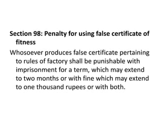 Section 98: Penalty for using false certificate of
  fitness
Whosoever produces false certificate pertaining
  to rules of factory shall be punishable with
  imprisonment for a term, which may extend
  to two months or with fine which may extend
  to one thousand rupees or with both.
 