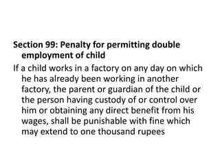 Section 99: Penalty for permitting double
   employment of child
If a child works in a factory on any day on which
   he has already been working in another
   factory, the parent or guardian of the child or
   the person having custody of or control over
   him or obtaining any direct benefit from his
   wages, shall be punishable with fine which
   may extend to one thousand rupees
 