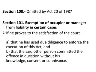 Section 100.- Omitted by Act 20 of 1987

Section 101. Exemption of occupier or manager
  from liability in certain cases
If he proves to the satisfaction of the court –

  a) that he has used due diligence to enforce the
  execution of this Act, and
  b) that the said other person committed the
  offence in question without his
  knowledge, consent or connivance.
 