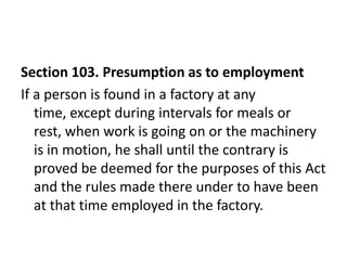 Section 103. Presumption as to employment
If a person is found in a factory at any
   time, except during intervals for meals or
   rest, when work is going on or the machinery
   is in motion, he shall until the contrary is
   proved be deemed for the purposes of this Act
   and the rules made there under to have been
   at that time employed in the factory.
 