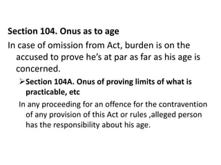 Section 104. Onus as to age
In case of omission from Act, burden is on the
  accused to prove he’s at par as far as his age is
  concerned.
  Section 104A. Onus of proving limits of what is
    practicable, etc
  In any proceeding for an offence for the contravention
    of any provision of this Act or rules ,alleged person
    has the responsibility about his age.
 