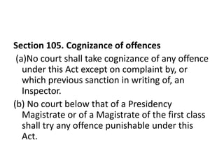 Section 105. Cognizance of offences
 (a)No court shall take cognizance of any offence
   under this Act except on complaint by, or
   which previous sanction in writing of, an
   Inspector.
(b) No court below that of a Presidency
   Magistrate or of a Magistrate of the first class
   shall try any offence punishable under this
   Act.
 