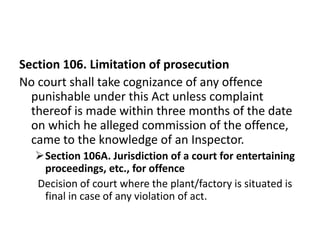 Section 106. Limitation of prosecution
No court shall take cognizance of any offence
  punishable under this Act unless complaint
  thereof is made within three months of the date
  on which he alleged commission of the offence,
  came to the knowledge of an Inspector.
  Section 106A. Jurisdiction of a court for entertaining
   proceedings, etc., for offence
  Decision of court where the plant/factory is situated is
   final in case of any violation of act.
 