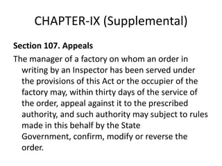 CHAPTER-IX (Supplemental)
Section 107. Appeals
The manager of a factory on whom an order in
  writing by an Inspector has been served under
  the provisions of this Act or the occupier of the
  factory may, within thirty days of the service of
  the order, appeal against it to the prescribed
  authority, and such authority may subject to rules
  made in this behalf by the State
  Government, confirm, modify or reverse the
  order.
 