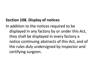 Section 108. Display of notices
In addition to the notices required to be
  displayed in any factory by or under this Act,
  they shall be displayed in every factory a
  notice continuing abstracts of this Act, and of
  the rules duly undersigned by Inspector and
  certifying surgeon.
 