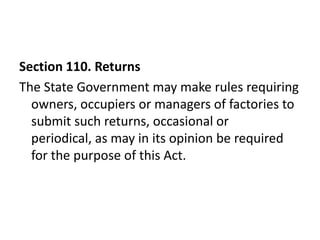 Section 110. Returns
The State Government may make rules requiring
  owners, occupiers or managers of factories to
  submit such returns, occasional or
  periodical, as may in its opinion be required
  for the purpose of this Act.
 