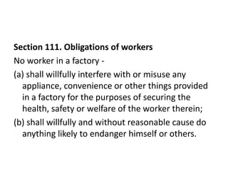 Section 111. Obligations of workers
No worker in a factory -
(a) shall willfully interfere with or misuse any
  appliance, convenience or other things provided
  in a factory for the purposes of securing the
  health, safety or welfare of the worker therein;
(b) shall willfully and without reasonable cause do
  anything likely to endanger himself or others.
 