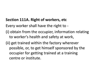 Section 111A. Right of workers, etc
Every worker shall have the right to -
(i) obtain from the occupier, information relating
   to worker's health and safety at work,
(ii) get trained within the factory wherever
   possible, or, to get himself sponsored by the
   occupier for getting trained at a training
   centre or institute.
 