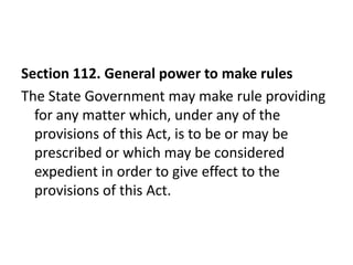 Section 112. General power to make rules
The State Government may make rule providing
  for any matter which, under any of the
  provisions of this Act, is to be or may be
  prescribed or which may be considered
  expedient in order to give effect to the
  provisions of this Act.
 