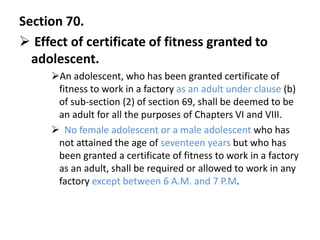 Section 70.
 Effect of certificate of fitness granted to
  adolescent.
     An adolescent, who has been granted certificate of
      fitness to work in a factory as an adult under clause (b)
      of sub-section (2) of section 69, shall be deemed to be
      an adult for all the purposes of Chapters VI and VIII.
      No female adolescent or a male adolescent who has
      not attained the age of seventeen years but who has
      been granted a certificate of fitness to work in a factory
      as an adult, shall be required or allowed to work in any
      factory except between 6 A.M. and 7 P.M.
 
