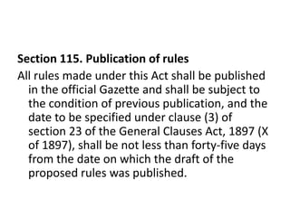 Section 115. Publication of rules
All rules made under this Act shall be published
  in the official Gazette and shall be subject to
  the condition of previous publication, and the
  date to be specified under clause (3) of
  section 23 of the General Clauses Act, 1897 (X
  of 1897), shall be not less than forty-five days
  from the date on which the draft of the
  proposed rules was published.
 