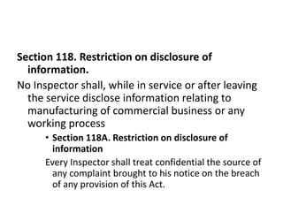 Section 118. Restriction on disclosure of
  information.
No Inspector shall, while in service or after leaving
  the service disclose information relating to
  manufacturing of commercial business or any
  working process
      • Section 118A. Restriction on disclosure of
        information
      Every Inspector shall treat confidential the source of
        any complaint brought to his notice on the breach
        of any provision of this Act.
 