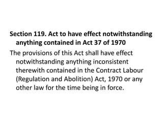 Section 119. Act to have effect notwithstanding
  anything contained in Act 37 of 1970
The provisions of this Act shall have effect
  notwithstanding anything inconsistent
  therewith contained in the Contract Labour
  (Regulation and Abolition) Act, 1970 or any
  other law for the time being in force.
 