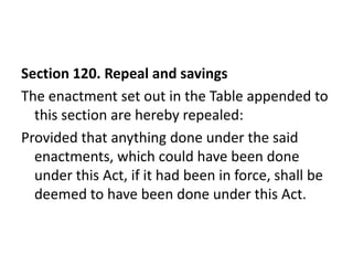 Section 120. Repeal and savings
The enactment set out in the Table appended to
  this section are hereby repealed:
Provided that anything done under the said
  enactments, which could have been done
  under this Act, if it had been in force, shall be
  deemed to have been done under this Act.
 