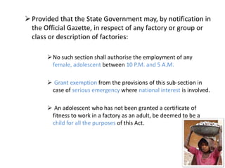  Provided that the State Government may, by notification in
  the Official Gazette, in respect of any factory or group or
  class or description of factories:

        No such section shall authorise the employment of any
         female, adolescent between 10 P.M. and 5 A.M.

        Grant exemption from the provisions of this sub-section in
        case of serious emergency where national interest is involved.

        An adolescent who has not been granted a certificate of
        fitness to work in a factory as an adult, be deemed to be a
        child for all the purposes of this Act.
 