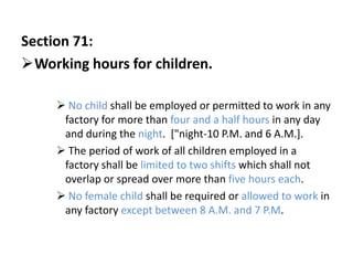 Section 71:
Working hours for children.

      No child shall be employed or permitted to work in any
      factory for more than four and a half hours in any day
      and during the night. ["night-10 P.M. and 6 A.M.].
      The period of work of all children employed in a
      factory shall be limited to two shifts which shall not
      overlap or spread over more than five hours each.
      No female child shall be required or allowed to work in
      any factory except between 8 A.M. and 7 P.M.
 