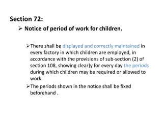 Section 72:
   Notice of period of work for children.

     There shall be displayed and correctly maintained in
      every factory in which children are employed, in
      accordance with the provisions of sub-section (2) of
      section 108, showing clear}y for every day the periods
      during which children may be required or allowed to
      work.
     The periods shown in the notice shall be fixed
      beforehand .
 