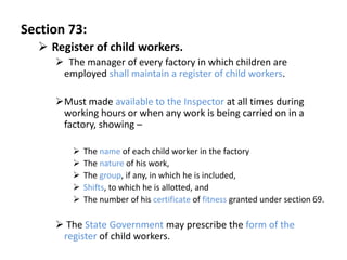 Section 73:
   Register of child workers.
      The manager of every factory in which children are
      employed shall maintain a register of child workers.

     Must made available to the Inspector at all times during
      working hours or when any work is being carried on in a
      factory, showing –

           The name of each child worker in the factory
           The nature of his work,
           The group, if any, in which he is included,
           Shifts, to which he is allotted, and
           The number of his certificate of fitness granted under section 69.

      The State Government may prescribe the form of the
      register of child workers.
 