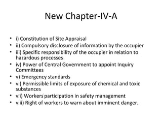 New Chapter-IV-A 
• i) Constitution of Site Appraisal 
• ii) Compulsory disclosure of information by the occupier 
• iii) Specific responsibility of the occupier in relation to 
hazardous processes 
• iv) Power of Central Government to appoint Inquiry 
Committees 
• v) Emergency standards 
• vi) Permissible limits of exposure of chemical and toxic 
substances 
• vii) Workers' participation in safety management 
• viii) Right of workers to warn about imminent danger. 
 