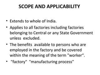 SCOPE AND APPLICABILITY 
• Extends to whole of India. 
• Applies to all factories including factories 
belonging to Central or any State Government 
unless excluded. 
• The benefits available to persons who are 
employed in the factory and be covered 
within the meaning of the term "worker“. 
• "factory" "manufacturing process” 
 
