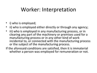 Worker: Interpretation 
• i) who is employed; 
• ii) who is employed either directly or through any agency; 
• iii) who is employed in any manufacturing process, or in 
clearing any part of the machinery or premises used for a 
manufacturing process or in any other kind of work 
incidental to, or connected with the manufacturing process 
or the subject of the manufacturing process. 
If the aforesaid conditions are satisfied, then it is immaterial 
whether a person was employed for remuneration or not. 
 