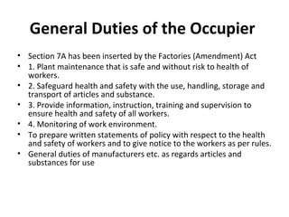 General Duties of the Occupier 
• Section 7A has been inserted by the Factories (Amendment) Act 
• 1. Plant maintenance that is safe and without risk to health of 
workers. 
• 2. Safeguard health and safety with the use, handling, storage and 
transport of articles and substance. 
• 3. Provide information, instruction, training and supervision to 
ensure health and safety of all workers. 
• 4. Monitoring of work environment. 
• To prepare written statements of policy with respect to the health 
and safety of workers and to give notice to the workers as per rules. 
• General duties of manufacturers etc. as regards articles and 
substances for use 
 