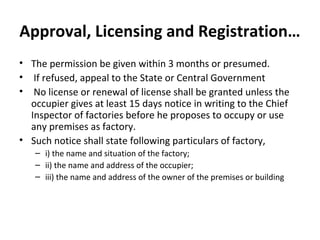 Approval, Licensing and Registration… 
• The permission be given within 3 months or presumed. 
• If refused, appeal to the State or Central Government 
• No license or renewal of license shall be granted unless the 
occupier gives at least 15 days notice in writing to the Chief 
Inspector of factories before he proposes to occupy or use 
any premises as factory. 
• Such notice shall state following particulars of factory, 
– i) the name and situation of the factory; 
– ii) the name and address of the occupier; 
– iii) the name and address of the owner of the premises or building 
 