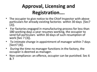Approval, Licensing and 
Registration…. 
• The occupier to give notice to the Chief Inspector with above 
particulars for already existing factories within 30 days [Sec7 
(2)]. 
• For factories engaged in manufacturing process for less than 
180 working days a year resumes working, the occupier to 
send full particulars within 30 days of such resumption of 
work [Sec 7 (3)]. 
• To intimate change in appointment of manager within 7 days 
[Sect7 (4)]. 
• During the time no manager functions in the factory, the 
occupier is deemed as manager. 
• Non compliance: an offence, occupier can be punished. Sec 6 
& 7 
 