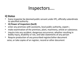Inspectors…. 
ii) Status 
• Every inspector be deemed public servant under IPC, officially subordinate 
to specified authority . 
• iii) Power of Inspectors (Sec9) 
• enter any premises with assistants, local public authority, expert ; 
• make examination of the premises, plant, machinery, article or substance; 
• inquire into any accident, dangerous occurrence, whether resulting in 
bodily injury, disability or not, and take statements of any person 
• Require production of any prescribed register/other document 
seize, or take copies of an register, record or other document 
 