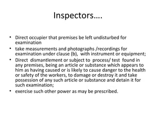 Inspectors…. 
• Direct occupier that premises be left undisturbed for 
examination 
• take measurements and photographs /recordings for 
examination under clause (b), with instrument or equipment; 
• Direct dismantlement or subject to process/ test found in 
any premises, being an article or substance which appears to 
him as having caused or is likely to cause danger to the health 
or safety of the workers, to damage or destroy it and take 
possession of any such article or substance and detain it for 
such examination; 
• exercise such other power as may be prescribed. 
 