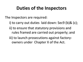 Duties of the Inspectors 
The Inspectors are required: 
i) to carry out duties laid down: Sec9 (b)& (c); 
ii) to ensure that statutory provisions and 
rules framed are carried out properly; and 
iii) to launch prosecutions against factory-owners 
under Chapter X of the Act. 
 