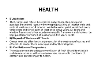 HEALTH 
• i) Cleanliness 
• Dust, fumes and refuse be removed daily; floors, stair-cases and 
passages be cleaned regularly by sweeping; washing of interior walls and 
roofs at least once in 14 months ; washable water paint, repainted every 
three years and for oil paint at least once in five years. All doors and 
window frames and other wooden or metallic framework and shutters be 
kept painted or varnished at least once in five years. Sec11 
• ii) Disposal of Wastes and Effluents 
• Owner to make effective arrangements for the treatment of wastes and 
effluents to render them innocuous and for their disposal. 
• iii) Ventilation and Temperature 
• The occupier to make adequate ventilation of fresh air and to maintain 
such temperature as will secure to workers reasonable conditions of 
comfort and prevent injury to health. 
 