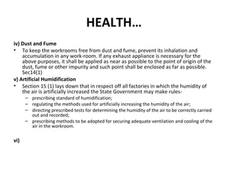HEALTH… 
iv) Dust and Fume 
• To keep the workrooms free from dust and fume, prevent its inhalation and 
accumulation in any work-room. If any exhaust appliance is necessary for the 
above purposes, it shall be applied as near as possible to the point of origin of the 
dust, fume or other impurity and such point shall be enclosed as far as possible. 
Sec14(1) 
v) Artificial Humidification 
• Section 15 (1) lays down that in respect off all factories in which the humidity of 
the air is artificially increased the State Government may make rules- 
– prescribing standard of humidification; 
– regulating the methods used for artificially increasing the humidity of the air; 
– directing prescribed tests for determining the humidity of the air to be correctly carried 
out and recorded; 
– prescribing methods to be adopted for securing adequate ventilation and cooling of the 
air in the workroom. 
vi) 
 