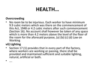 HEALTH… 
Overcrowding 
• No room be to be injurious. Each worker to have minimum 
9.9 cubic meters which was there on the commencement of 
this Act, 1948 or 4.2 cubic meters after such commencement 
(Section 16). No account shall however be taken of any space 
which is more than 4.2 meters above the level of the floor of 
the room for the aforesaid purpose, (a) (b) (c) (d) Law on 
Working 
vii) Lighting 
• Section 17 (1) provides that in every part of the factory, 
where workers are working or passing, there shall be 
provided and maintained sufficient and suitable lighting, 
natural, artificial or both. 
• …. 
 