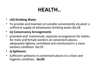 HEALTH.. 
• viii) Drinking Water 
• To provide and maintain at suitable conveniently situated a 
sufficient supply of wholesome drinking water.Sec18 
• ix) Conservancy Arrangements 
• provided and' maintained, separate arrangement for toilets 
for male and female workers at convenient places; 
adequately lighted, ventilated and maintained in a clean 
sanitary condition. Sec19 
• x) Spittoons 
• Sufficient spittoons in convenient places in a clean and 
hygienic condition. Sec20 
 