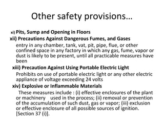 Other safety provisions… 
xi) Pits, Sump and Opening in Floors 
xii) Precautions Against Dangerous Fumes, and Gases 
entry in any chamber, tank, vat, pit, pipe, flue, or other 
confined space in any factory in which any gas, fume, vapor or 
dust is likely to be present, until all practicable measures have 
been 
xiii) Precaution Against Using Portable Electric Light 
Prohibits on use of portable electric light or any other electric 
appliance of voltage exceeding 24 volts 
xiv) Explosive or Inflammable Materials 
These measures include : (i) effective enclosures of the plant 
or machinery used in the process; (ii) removal or prevention 
of the accumulation of such dust, gas or vapor; (iii) exclusion 
or effective enclosure of all possible sources of ignition. 
[Section 37 (i)]. 
 