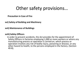 Other safety provisions… 
Precaution in Case of Fire 
xvi) Safety of Building and Machinery 
xvii) Maintenance of Buildings 
xviii) Safety Officers 
In order to prevent accidents, the Act provides for the appointment of 
Safety Officers in factories employing 1,000 or more workers or where any 
manufacturing process or operation is carried on, which process or 
operation involves any risk of bodily injury, poisoning or disease, or any 
other hazard to health, to the persons employed in the factory. (Section 
40-B). 
 
