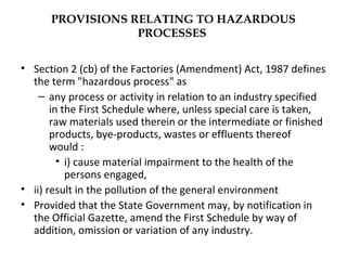 PROVISIONS RELATING TO HAZARDOUS 
PROCESSES 
• Section 2 (cb) of the Factories (Amendment) Act, 1987 defines 
the term "hazardous process" as 
– any process or activity in relation to an industry specified 
in the First Schedule where, unless special care is taken, 
raw materials used therein or the intermediate or finished 
products, bye-products, wastes or effluents thereof 
would : 
• i) cause material impairment to the health of the 
persons engaged, 
• ii) result in the pollution of the general environment 
• Provided that the State Government may, by notification in 
the Official Gazette, amend the First Schedule by way of 
addition, omission or variation of any industry. 
 