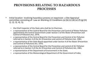 PROVISIONS RELATING TO HAZARDOUS 
PROCESSES 
• Initial location involving hazardous process or expansion a Site Appraisal 
committee consisting of- Law on Working 22 Conditions (a) (b) (c) (d) (e) (f) (g) (h) 
1). 2). 3). 4). 5). 
– the Chief Inspector of the State who shall be its Chairman, 
– a representative of the Central Board for the Prevention and Control of Water Pollution 
appointed by the Central Government under Section 3 of the Water (Prevention and 
Control of Pollution) Act, 1974; 
– a representative of the Central Board for the Prevention and Control of Air Pollution 
referred to in Section 3 of the Air (Prevention and control of Pollution) Act, 1981; 
– a representative of the State Board appointed under Section 4 of the Water (Prevention 
and Control of Pollution) Act, 1974; 
– a representative of the Central Board for the Prevention and control of Air Pollution 
referred to in Section 5 of the Air (Prevention and Control of Pollution) Act, 1981; 
– a representative of the Department of Environment in the State; 
– a representative of the Meteorological Department of the Government of India; 
 