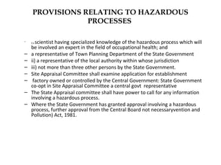 PROVISIONS RELATING TO HAZARDOUS 
PROCESSES 
– i) a scientist having specialized knowledge of the hazardous process which will 
be involved an expert in the field of occupational health; and 
– a representative of Town Planning Department of the State Government 
– ii) a representative of the local authority within whose jurisdiction 
– iii) not more than three other persons by the State Government. 
– Site Appraisal Committee shall examine application for establishment 
– factory owned or controlled by the Central Government: State Government 
co-opt in Site Appraisal Committee a central govt representative 
– The State Appraisal committee shall have power to call for any information 
involving a hazardous process. 
– Where the State Government has granted approval involving a hazardous 
process, further approval from the Central Board not necessaryvention and 
Pollution) Act, 1981. 
 