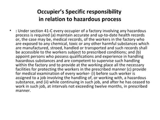 Occupier’s Specific responsibility 
in relation to hazardous process 
• : Under section 41-C every occupier of a factory involving any hazardous 
process is required (a) maintain accurate and up-to-date health records 
or, the case may be, medical records, of the workers in the factory who 
are exposed to any chemical, toxic or any other harmful substances which 
are manufactured, stroed, handled or transported and such records shall 
be accessible to the workers subject to prescribed conditions; and (b) 
appoint persons who possess qualifications and experience in handling 
hazardous substances and are competent to supervise such handling 
within the factory and to provide at the working place all the necessary 
facilities for protecting the workers in the prescribed manner (c) provide 
for medical examination of every worker- (i) before such worker is 
assigned to a job involving the handling of, or working with, a hazardous 
substance, and (ii) while continuing in such job, and after he has ceased to 
work in such job, at intervals not exceeding twelve months, in prescribed 
manner. 
 