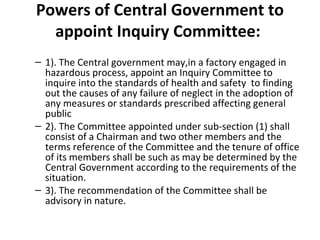 Powers of Central Government to 
appoint Inquiry Committee: 
– 1). The Central government may,in a factory engaged in 
hazardous process, appoint an Inquiry Committee to 
inquire into the standards of health and safety to finding 
out the causes of any failure of neglect in the adoption of 
any measures or standards prescribed affecting general 
public 
– 2). The Committee appointed under sub-section (1) shall 
consist of a Chairman and two other members and the 
terms reference of the Committee and the tenure of office 
of its members shall be such as may be determined by the 
Central Government according to the requirements of the 
situation. 
– 3). The recommendation of the Committee shall be 
advisory in nature. 
 