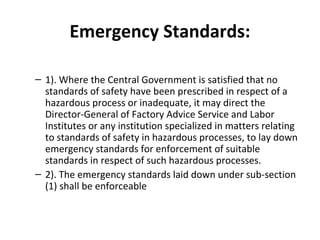 Emergency Standards: 
– 1). Where the Central Government is satisfied that no 
standards of safety have been prescribed in respect of a 
hazardous process or inadequate, it may direct the 
Director-General of Factory Advice Service and Labor 
Institutes or any institution specialized in matters relating 
to standards of safety in hazardous processes, to lay down 
emergency standards for enforcement of suitable 
standards in respect of such hazardous processes. 
– 2). The emergency standards laid down under sub-section 
(1) shall be enforceable 
 