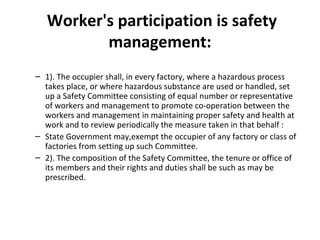 Worker's participation is safety 
management: 
– 1). The occupier shall, in every factory, where a hazardous process 
takes place, or where hazardous substance are used or handled, set 
up a Safety Committee consisting of equal number or representative 
of workers and management to promote co-operation between the 
workers and management in maintaining proper safety and health at 
work and to review periodically the measure taken in that behalf : 
– State Government may,exempt the occupier of any factory or class of 
factories from setting up such Committee. 
– 2). The composition of the Safety Committee, the tenure or office of 
its members and their rights and duties shall be such as may be 
prescribed. 
 