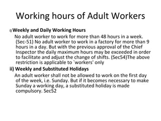 Working hours of Adult Workers 
i) Weekly and Daily Working Hours 
No adult worker to work for more than 48 hours in a week. 
(Sec-51) No adult worker to work in a factory for more than 9 
hours in a day. But with the previous approval of the Chief 
Inspector the daily maximum hours may be exceeded in order 
to facilitate and adjust the change of shifts. (Sec54)The above 
restriction is applicable to `workers' only 
ii) Weekly and Substituted Holidays 
An adult worker shall not be allowed to work on the first day 
of the week, i.e. Sunday. But if it becomes necessary to make 
Sunday a working day, a substituted holiday is made 
compulsory. Sec52 
 