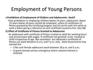 Employment of Young Persons 
i) Prohibition of Employment of Children and Adolescents –Sec67 
Total prohibition in employing children below 14 years. adolescent: above 
15 years below 18 years cannot be employed unless (i) certificates of 
fitness granted by the Certifying Surgeon and (ii) carries with him while at 
work a token giving a reference to such certificate issued to him. (Sec 68) 
ii) Effect of Certificate of Fitness Granted to Adolescent 
An adolescent with certificate of fitness treated as adult for working hours 
and annual leave with wages. If certificate not granted- to be treated as 
child irrespective of age. Not seventeen but obtained a certificate of 
fitness can work between 6 a.m. and 7 p.m. only. State Government may 
exempt but 
– i) No such female adolescent work between 10 p.m. and 5 a.m.; 
– ii) grant exempt serious emergency where national interest is 
involved. 
 