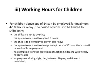 iii) Working Hours for Children 
• For children above age of 14:can be employed for maximum 
4-1/2 hours a day . the period of work is to be limited to 
shifts only: 
– the shifts are not to overlap; 
– the spread-over is not to exceed 5 hours; 
– the child is to be employed only in one relay; 
– the spread-over is not to change except once in 30 days; there should 
be no double employment; 
– no exemption from the provisions of Section 52 dealing with weekly 
holidays; and 
– employment during night, i.e., between 10 p.m, and 6 a.m. is 
prohibited. 
 