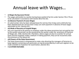 Annual leave with Wages… 
• v) Wages During Leave Period 
• The wages admissible to a worker during leave availed of by him under Section 78 or 79 are 
to be calculated in accordance with Section 80 of the Act. 
• vi) Advance Payment of Leave Wages 
• An adult worker who has been allowed leave for not less than 4 days and a child who has 
been allowed leave for not less than 5 days can claim payment in advance of leave wages 
admissible to him. (Section 81.) 
• vii) Mode of Recovery of Unpaid Wages 
• Any sum required to be paid by an employer under the above provisions but not paid by him 
to the worker concerned, can be recovered by the worker under the -provisions of Payment 
of Wages Act, 1936. (Section 82.) Therefore, where wages are due to a worker for annual 
leave and the employer makes a default in making payment, they can be recovered under 
the provisions of the above Act. 
• viii) Powers of the State Government 
• The State Government is empowered to make rules directing the managers of factories to 
keep registers containing such particulars as may be prescribed by it and such registers to be 
made available to Inspectors for examination, (Section 83.) 
• 7.15 OTHER FEATURES 
 
