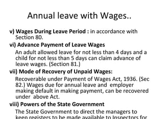 Annual leave with Wages.. 
v) Wages During Leave Period : in accordance with 
Section 80. 
vi) Advance Payment of Leave Wages 
An adult allowed leave for not less than 4 days and a 
child for not less than 5 days can claim advance of 
leave wages. (Section 81.) 
vii) Mode of Recovery of Unpaid Wages: 
Recoverable under Payment of Wages Act, 1936. (Sec 
82.) Wages due for annual leave and employer 
making default in making payment, can be recovered 
under above Act. 
viii) Powers of the State Government 
The State Government to direct the managers to 
keep registers to be made available to Inspectors for 
 
